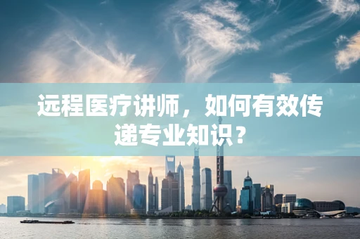 远程医疗讲师，如何有效传递专业知识？