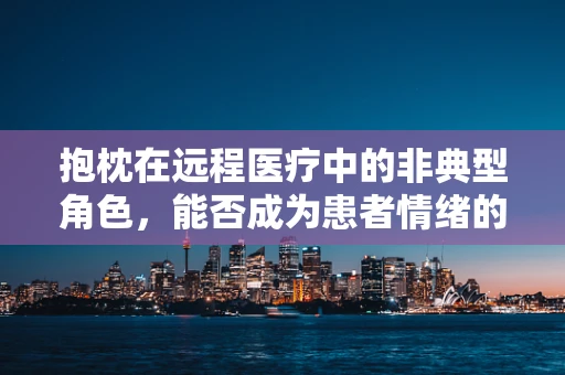 抱枕在远程医疗中的非典型角色，能否成为患者情绪的温柔守护者？