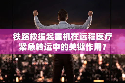 铁路救援起重机在远程医疗紧急转运中的关键作用？