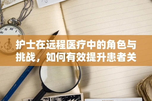 护士在远程医疗中的角色与挑战，如何有效提升患者关怀？