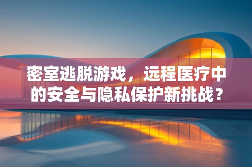 密室逃脱游戏，远程医疗中的安全与隐私保护新挑战？