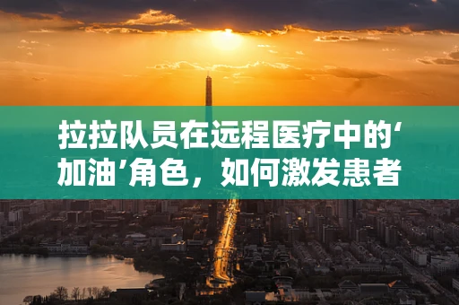 拉拉队员在远程医疗中的‘加油’角色，如何激发患者信心与参与度？