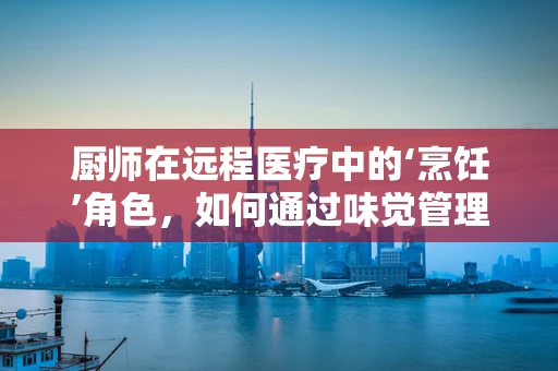 厨师在远程医疗中的‘烹饪’角色，如何通过味觉管理促进患者康复？