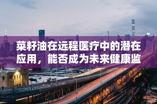 菜籽油在远程医疗中的潜在应用，能否成为未来健康监测的‘隐形守护者’？