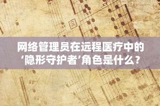网络管理员在远程医疗中的‘隐形守护者’角色是什么？