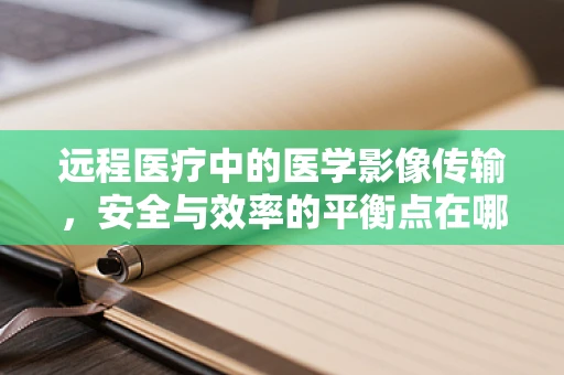 远程医疗中的医学影像传输，安全与效率的平衡点在哪里？