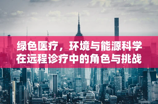 绿色医疗，环境与能源科学在远程诊疗中的角色与挑战