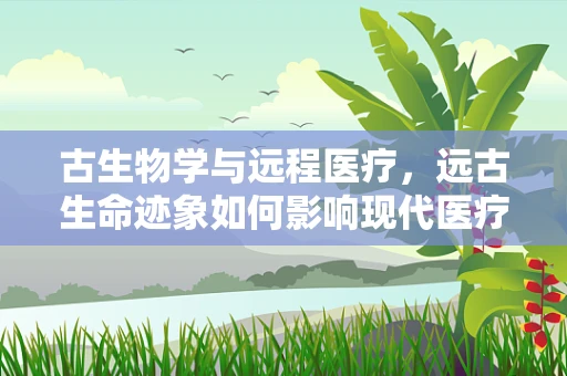 古生物学与远程医疗，远古生命迹象如何影响现代医疗技术？