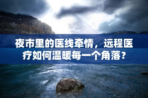夜市里的医线牵情，远程医疗如何温暖每一个角落？