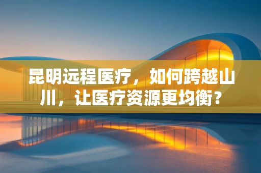 昆明远程医疗，如何跨越山川，让医疗资源更均衡？