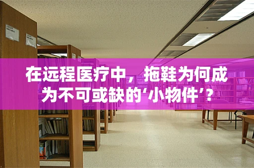 在远程医疗中，拖鞋为何成为不可或缺的‘小物件’？