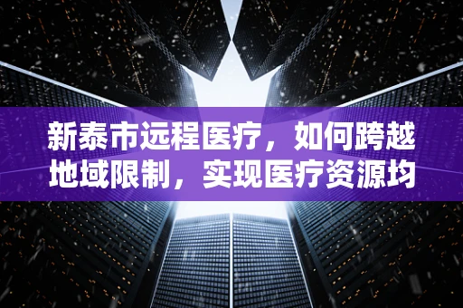 新泰市远程医疗，如何跨越地域限制，实现医疗资源均衡？