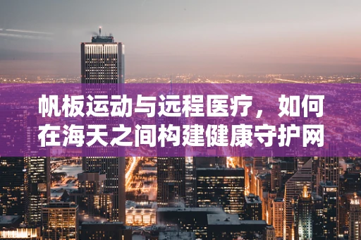 帆板运动与远程医疗，如何在海天之间构建健康守护网？