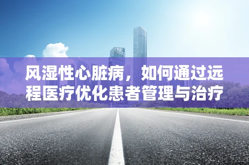 风湿性心脏病，如何通过远程医疗优化患者管理与治疗？