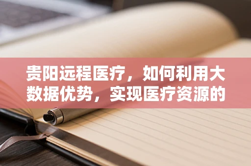 贵阳远程医疗，如何利用大数据优势，实现医疗资源的高效配置？
