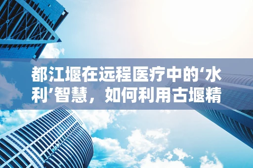 都江堰在远程医疗中的‘水利’智慧，如何利用古堰精神促进医疗资源均衡？