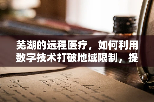 芜湖的远程医疗，如何利用数字技术打破地域限制，提升基层医疗服务？