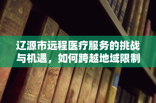 辽源市远程医疗服务的挑战与机遇，如何跨越地域限制，实现医疗资源均衡？