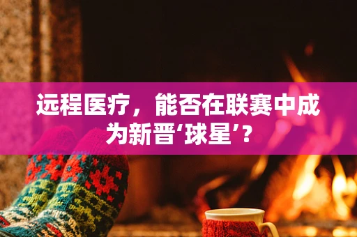 远程医疗，能否在联赛中成为新晋‘球星’？