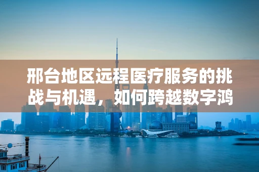 邢台地区远程医疗服务的挑战与机遇，如何跨越数字鸿沟？