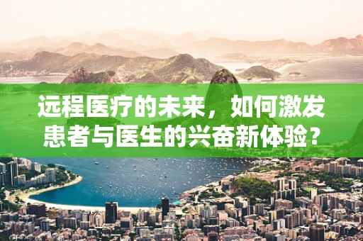 远程医疗的未来，如何激发患者与医生的兴奋新体验？