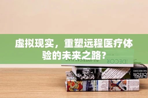 虚拟现实，重塑远程医疗体验的未来之路？