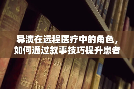 导演在远程医疗中的角色，如何通过叙事技巧提升患者体验？