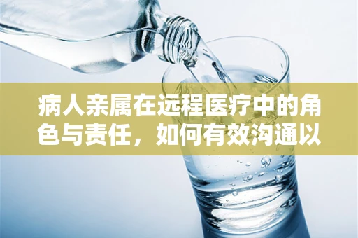 病人亲属在远程医疗中的角色与责任，如何有效沟通以促进治疗效果？