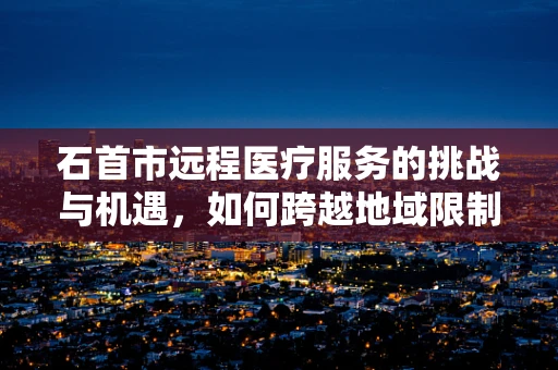 石首市远程医疗服务的挑战与机遇，如何跨越地域限制，实现医疗资源均衡？