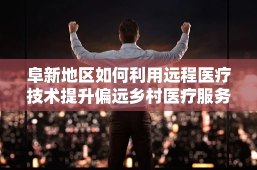 阜新地区如何利用远程医疗技术提升偏远乡村医疗服务？