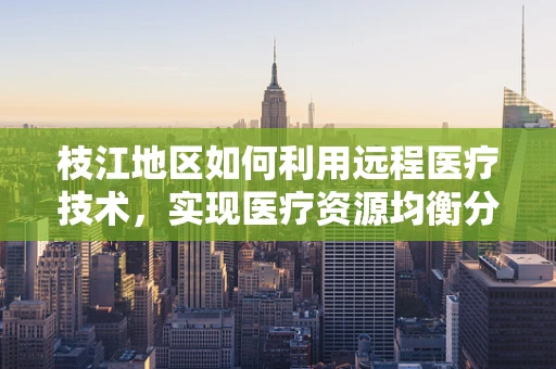 枝江地区如何利用远程医疗技术，实现医疗资源均衡分配？