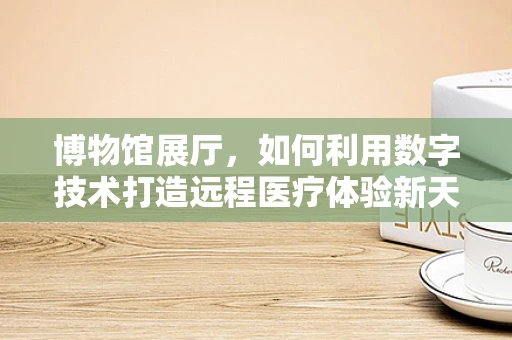 博物馆展厅，如何利用数字技术打造远程医疗体验新天地？