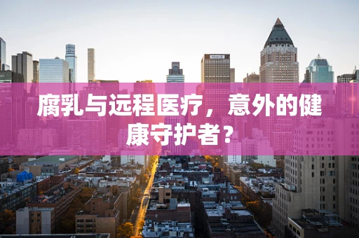 腐乳与远程医疗，意外的健康守护者？