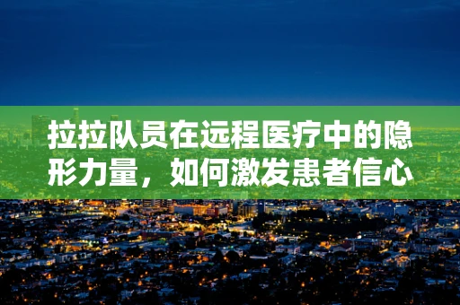 拉拉队员在远程医疗中的隐形力量，如何激发患者信心与参与度？