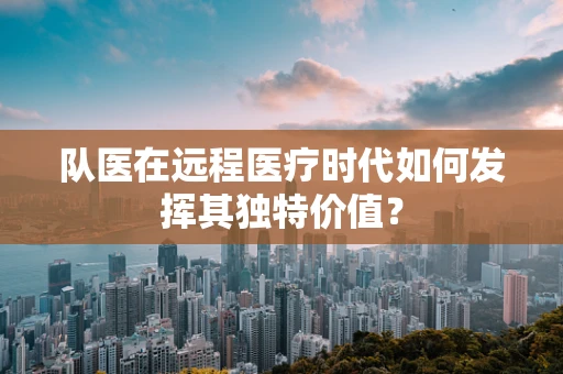 队医在远程医疗时代如何发挥其独特价值？