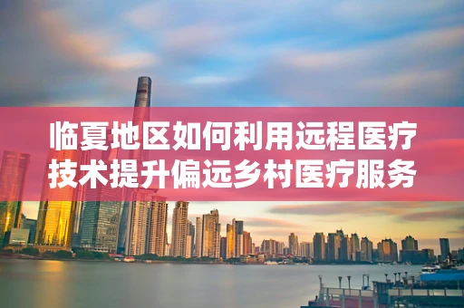 临夏地区如何利用远程医疗技术提升偏远乡村医疗服务？