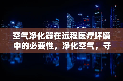 空气净化器在远程医疗环境中的必要性，净化空气，守护健康