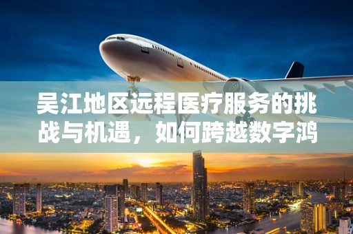 吴江地区远程医疗服务的挑战与机遇，如何跨越数字鸿沟？