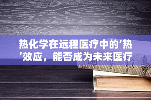 热化学在远程医疗中的‘热’效应，能否成为未来医疗传输的新动力？