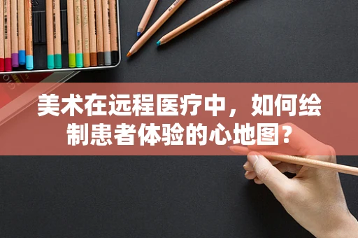 美术在远程医疗中，如何绘制患者体验的心地图？