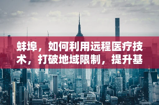 蚌埠，如何利用远程医疗技术，打破地域限制，提升基层医疗服务质量？