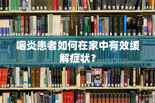 咽炎患者如何在家中有效缓解症状？