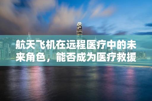 航天飞机在远程医疗中的未来角色，能否成为医疗救援的‘空中翅膀’？
