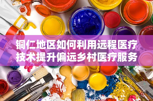 铜仁地区如何利用远程医疗技术提升偏远乡村医疗服务？