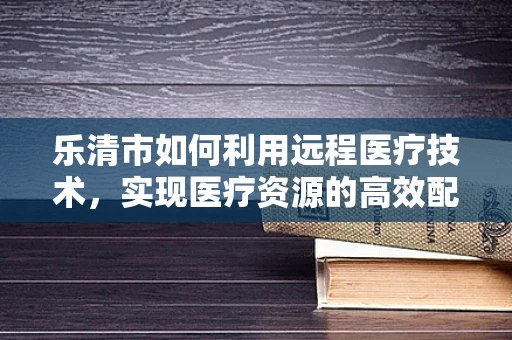 乐清市如何利用远程医疗技术，实现医疗资源的高效配置？