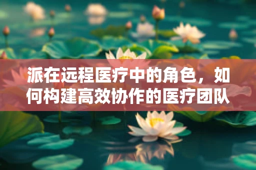 派在远程医疗中的角色，如何构建高效协作的医疗团队？