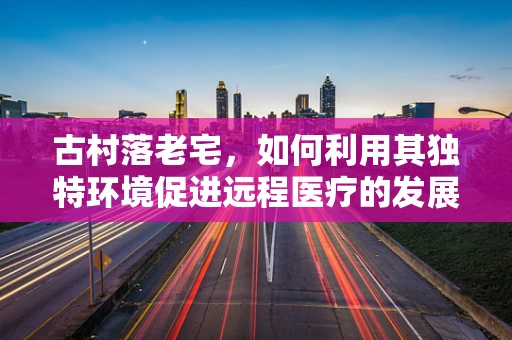 古村落老宅，如何利用其独特环境促进远程医疗的发展？