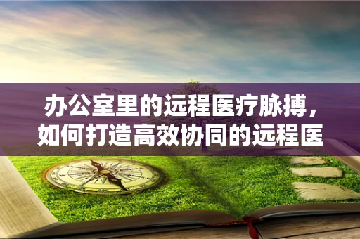 办公室里的远程医疗脉搏，如何打造高效协同的远程医疗工作环境？