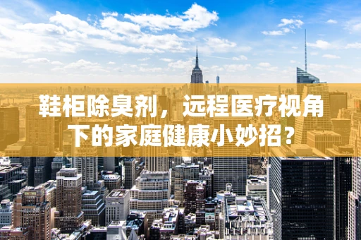鞋柜除臭剂，远程医疗视角下的家庭健康小妙招？