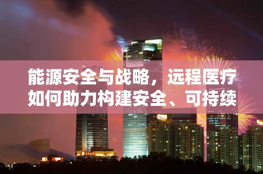 能源安全与战略，远程医疗如何助力构建安全、可持续的医疗体系？